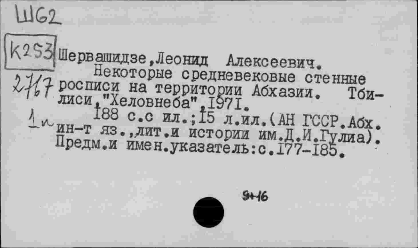 ﻿Ù1G2L
к? $3 Шервашидзе»Леонид Алексеевич.
- Некоторые средневековые стенные W/7- росписи на территории Абхазии. Тби-
10 ' лиси,"Хеловнеба",1971.
\	188 с.с ил.;15 л.ил.(АН ГССР.Абх.
-^ин-т яз.,дит.и истории им.Д.И.Гулиа).
Предм.и имен.указатель:с.177-185.
946